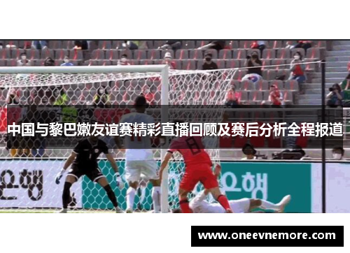 中国与黎巴嫩友谊赛精彩直播回顾及赛后分析全程报道