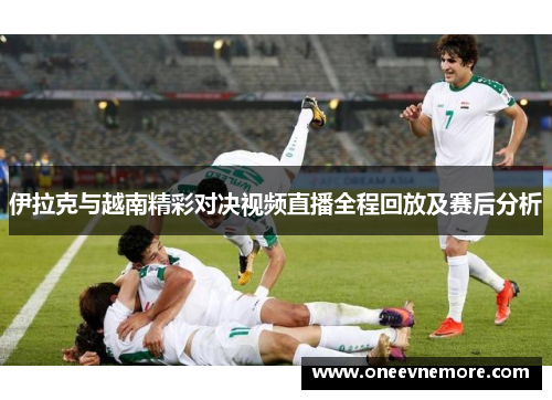 伊拉克与越南精彩对决视频直播全程回放及赛后分析