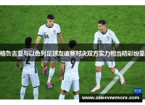 格鲁吉亚与以色列足球友谊赛对决双方实力相当精彩纷呈